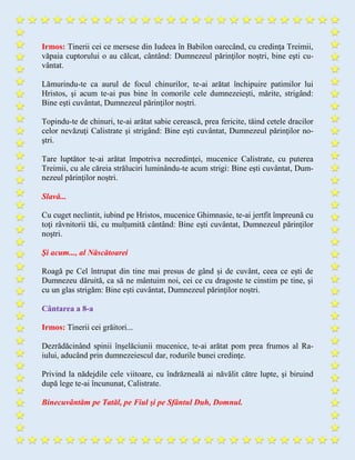 Irmos: Tinerii cei ce mersese din Iudeea în Babilon oarecând, cu credinţa Treimii,
văpaia cuptorului o au călcat, cântând: Dumnezeul părinţilor noştri, bine eşti cu-
vântat.
Lămurindu-te ca aurul de focul chinurilor, te-ai arătat închipuire patimilor lui
Hristos, şi acum te-ai pus bine în comorile cele dumnezeieşti, mărite, strigând:
Bine eşti cuvântat, Dumnezeul părinţilor noştri.
Topindu-te de chinuri, te-ai arătat sabie cerească, prea fericite, tăind cetele dracilor
celor nevăzuţi Calistrate şi strigând: Bine eşti cuvântat, Dumnezeul părinţilor no-
ştri.
Tare luptător te-ai arătat împotriva necredinţei, mucenice Calistrate, cu puterea
Treimii, cu ale căreia străluciri luminându-te acum strigi: Bine eşti cuvântat, Dum-
nezeul părinţilor noştri.
Slavă...
Cu cuget neclintit, iubind pe Hristos, mucenice Ghimnasie, te-ai jertfit împreună cu
toţi râvnitorii tăi, cu mulțumită cântând: Bine eşti cuvântat, Dumnezeul părinţilor
noştri.
Şi acum..., al Născătoarei
Roagă pe Cel întrupat din tine mai presus de gând și de cuvânt, ceea ce eşti de
Dumnezeu dăruită, ca să ne mântuim noi, cei ce cu dragoste te cinstim pe tine, şi
cu un glas strigăm: Bine eşti cuvântat, Dumnezeul părinţilor noştri.
Cântarea a 8-a
Irmos: Tinerii cei grăitori...
Dezrădăcinând spinii înşelăciunii mucenice, te-ai arătat pom prea frumos al Ra-
iului, aducând prin dumnezeiescul dar, rodurile bunei credinţe.
Privind la nădejdile cele viitoare, cu îndrăzneală ai năvălit către lupte, şi biruind
după lege te-ai încununat, Calistrate.
Binecuvântăm pe Tatăl, pe Fiul şi pe Sfântul Duh, Domnul.
 