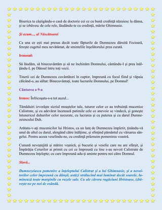 Biserica ta câştigându-o casă de doctorie cei ce cu bună credinţă năzuiesc la dânsa,
şi se izbăvesc de cele rele, lăudându-te cu credinţă, mărite Ghimnasie.
Şi acum..., al Născătoarei
Ca una ce eşti mai presus decât toate făpturile de Dumnezeu dăruită Fecioară,
fereşte cugetul meu nevătămat, de smintelile înşelătorului prea curată.
Irmosul:
Să lăudăm, să binecuvântăm şi să ne închinăm Domnului, cântându-I şi prea înăl-
ţându-L pe Dânsul întru toţi vecii.
Tinerii cei de Dumnezeu cuvântători în cuptor, împreună cu focul fiind şi văpaia
călcând-o, au săltat: Binecuvântaţi, toate lucrurile Domnului, pe Domnul!
Cântarea a 9-a
Irmos: Înfricoşatu-s-a tot auzul...
Tămăduiri izvorăşte sicriul moaştelor tale, tuturor celor ce au trebuinţă mucenice
Calistrate, şi cu adevărat încetează patimile cele ce anevoie se vindecă, şi goneşte
întunericul duhurilor celor necurate, cu lucrarea şi cu puterea şi cu darul Dumne-
zeiescului Duh.
Arătatu-v-aţi mucenicilor lui Hristos, ca un lanţ de Dumnezeu împletit, ţinându-vă
unul de altul cu darul, alergând către înălţime, şi sfinţind pământul cu vărsarea sân-
gelui. Pentru aceea veselindu-ne, cu credinţă prăznuim pomenirea voastră.
Cunună neveştejită şi mărire veşnică, şi bucurie şi veselie care nu are sfârşit, şi
Împărăţia Cerurilor ai primit cu cei ce împreună cu tine s-au nevoit Calistrate de
Dumnezeu înţelepte; cu care împreună adu-ţi aminte pentru noi către Domnul.
Slavă...
Dumnezeiasca pomenire a înţeleptului Calistrat şi a lui Ghimnasie, şi a nevoi-
torilor celor împreună cu dânşii, astăzi strălucind mai luminat decât soarele, lu-
minează toate marginile cu razele sale. Cu ale cărora rugăciuni Hristoase, izbă-
veşte-ne pe noi de osândă.
 