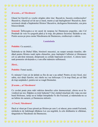 Şi acum..., al Născătoarei
Glasul lui Gavriil cu veselie strigăm către tine: Bucură-te, bucuria credincioşilor!
Bucură-te, sfeşnicul cel de aur şi masă, munte şi uşă înţelegătoare! Bucură-te, dum-
nezeiască căruţă a Împăratului Hristos! Bucură-te, dezlegarea blestemului, cea prea
binecuvântată.
Irmosul: Înfricoşatu-s-a tot auzul de nespusa lui Dumnezeu pogorâre, căci Cel
Preaînalt de voie S-a pogorât până şi la trup, din pântece fecioresc făcându-se om.
Pentru aceea pe prea curata Născătoarea de Dumnezeu, credincioşii o mărim.
Luminânda
Podobie: Cu ucenicii...
Întărindu-se de Duhul Sfânt, biruitorii mucenici, au surpat semeţia tiranilor, răb-
dând pentru Hristos toată ispita chinurilor, prea înţeleptul Callistrat şi Ghimnasie
cel cu adevărat minunat, dimpreună cu ceilalţi împreună nevoitori. A cărora lumi-
nată pomenire săvârşindu-o, o am aflat mântuire sufletească.
Slavă...
Podobie: Femei auziţi...
O, minune! Cum cei de ţărână cu fire de aur s-au arătat! Pentru că nici focul, nici
sabia, nici dinţii fiarelor, nici rănile nu i-au înfricoşat. Ci în trup fiind, pe cel fără
de trup surpându-l, pentru noi se roagă Domnului.
Şi acum..., al Născătoarei
Ce cuvânt poate prea mări mărirea darurilor celor dumnezeieşti, cărora ne-ai în-
vrednicit pe noi, Stăpâne cu totul îndurate? Căci căzând mişeleşte din viaţa cea mai
bună Hristoase, iarăşi ne-ai înălţat întrupându-Te din Fecioară, şi mântuindu-ne ca
un Iubitor de oameni, şi Dumnezeu milostiv.
A Crucii, Născătoarei
Dacă ai văzut pe Cruce pironit pe Hristos pe care L-ai născut, prea curată Fecioară,
mirându-te de îndelungă răbdarea Lui cea negrăită, la cele dinlăuntru te sfărâmai,
tânguindu-te Născătoare de Dumnezeu.
 