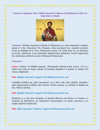 Canon de rugăciune către Sfinţii mucenici Calistrat şi Ghimnasie şi către cei
împreună cu dânşii
Troparul Sfinţilor mucenici Calistrat şi Ghimnasie şi a celor împreună cu dânşii,
glasul al 4-lea: Mucenicii Tăi, Doamne, întru nevoinţele lor, cununile nestrică-
ciunii au dobândit de la Tine, Dumnezeul nostru. Că având tăria Ta, pe chinuitori
au învins; zdrobit-au şi ale demonilor neputincioase îndrăzniri. Pentru rugăciunile
lor, mântuieşte sufletele noastre, Hristoase Dumnezeule.
Cântarea 1
Irmos: Cântare să înălţăm popoare, Minunatului Dumnezeului nostru, cel ce a
izbăvit din robie pe Israel, cântare de biruinţă cântându-I şi grăind: să cântăm Ţie
Unuia, Stăpânului.
Stih: Sfinţilor mucenici, rugaţi-vă lui Dumnezeu pentru noi.
Umblând neabătut pe calea muceniciei, te-ai făcut cale celor rătăciţi, ducându-i
către dumnezeiasca odihnă, prea fericite. Pentru aceasta, cu credinţă te lăudăm pe
tine, Sfinte Calistrat.
Stih: Sfinţilor mucenici, rugaţi-vă lui Dumnezeu pentru noi.
Răsărind ca o stea prea luminată, ai luminat Biserica lui Hristos cu lumina cu-
noştinţei de Dumnezeu, iar întunericul necunoştinţei l-ai gonit, mucenice şi ai
surpat capiştile înşelăciunii.
Stih: Sfinte mucenice Calistrat, roagă-te lui Dumnezeu pentru noi.
 