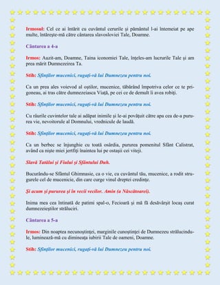 Irmosul: Cel ce ai întărit cu cuvântul cerurile şi pământul l-ai întemeiat pe ape
multe, întăreşte-mă către cântarea slavosloviei Tale, Doamne.
Cântarea a 4-a
Irmos: Auzit-am, Doamne, Taina iconomiei Tale, înţeles-am lucrurile Tale şi am
prea mărit Dumnezeirea Ta.
Stih: Sfinţilor mucenici, rugaţi-vă lui Dumnezeu pentru noi.
Ca un prea ales voievod al oştilor, mucenice, tăbărând împotriva celor ce te pri-
goneau, ai tras către dumnezeiasca Viaţă, pe cei ce de demult îi avea robiţi.
Stih: Sfinţilor mucenici, rugaţi-vă lui Dumnezeu pentru noi.
Cu râurile cuvintelor tale ai adăpat inimile şi le-ai povăţuit către apa cea de-a puru-
rea vie, nevoitorule al Domnului, vrednicule de laudă.
Stih: Sfinţilor mucenici, rugaţi-vă lui Dumnezeu pentru noi.
Ca un berbec se înjunghie cu toată osârdia, pururea pomenitul Sfânt Calistrat,
având ca nişte miei jertfiţi înaintea lui pe ostaşii cei viteji.
Slavă Tatălui şi Fiului şi Sfântului Duh.
Bucurându-se Sfântul Ghimnasie, ca o vie, cu cuvântul tău, mucenice, a rodit stru-
gurele cel de mucenicie, din care curge vinul dreptei credinţe.
Şi acum şi pururea şi în vecii vecilor. Amin (a Născătoarei).
Inima mea cea întinată de patimi spal-o, Fecioară şi mă fă desăvârşit locaş curat
dumnezeieştilor străluciri.
Cântarea a 5-a
Irmos: Din noaptea necunoştinţei, marginile cunoştinţei de Dumnezeu strălucindu-
le, luminează-mă cu dimineaţa iubirii Tale de oameni, Doamne.
Stih: Sfinţilor mucenici, rugaţi-vă lui Dumnezeu pentru noi.
 