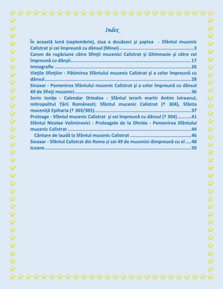 Index
În această lună (septembrie), ziua a douăzeci şi şaptea - Sfântul mucenic
Calistrat și cei împreună cu dânsul (Minei).......................................................3
Canon de rugăciune către Sfinţii mucenici Calistrat şi Ghimnasie şi către cei
împreună cu dânşii.........................................................................................17
Imnografie.....................................................................................................26
Vieţile Sfinţilor - Pătimirea Sfântului mucenic Calistrat şi a celor împreună cu
dânsul............................................................................................................28
Sinaxar - Pomenirea Sfântului mucenic Calistrat şi a celor împreună cu dânsul
49 de Sfinţi mucenici......................................................................................36
Sorin Ioniţe - Calendar Ortodox - Sfântul ierarh martir Antim Ivireanul,
mitropolitul Țării Românești; Sfântul mucenic Calistrat († 304), Sfânta
muceniță Epiharia († 303/305).......................................................................37
Proloage - Sfântul mucenic Calistrat şi cei împreunã cu dânsul († 304)..........41
Sfântul Nicolae Velimirovici - Proloagele de la Ohrida - Pomenirea Sfântului
mucenic Calistrat ...........................................................................................44
Cântare de laudă la Sfântul mucenic Calistrat .............................................46
Sinaxar - Sfântul Calistrat din Roma și cei 49 de mucenici dimpreună cu el ....48
Icoane............................................................................................................50
 