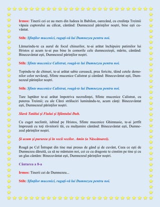 Irmos: Tinerii cei ce au mers din Iudeea în Babilon, oarecând, cu credinţa Treimii
văpaia cuptorului au călcat, cântând: Dumnezeul părinţilor noştri, bine eşti cu-
vântat.
Stih: Sfinţilor mucenici, rugaţi-vă lui Dumnezeu pentru noi.
Lămurindu-te ca aurul de focul chinurilor, te-ai arătat închipuire patimilor lui
Hristos şi acum te-ai pus bine în comorile cele dumnezeieşti, mărite, cântând:
Binecuvântat eşti, Dumnezeul părinţilor noştri.
Stih: Sfinte mucenice Calistrat, roagă-te lui Dumnezeu pentru noi.
Topindu-te de chinuri, te-ai arătat sabie cerească, prea fericite, tăind cetele demo-
nilor celor nevăzuţi, Sfinte mucenice Calistrat şi cântând: Binecuvântat eşti, Dum-
nezeul părinţilor noştri.
Stih: Sfinte mucenice Calistrat, roagă-te lui Dumnezeu pentru noi.
Tare luptător te-ai arătat împotriva necredinţei, Sfinte mucenice Calistrat, cu
puterea Treimii; cu ale Cărei străluciri luminându-te, acum cânţi: Binecuvântat
eşti, Dumnezeul părinţilor noştri.
Slavă Tatălui şi Fiului şi Sfântului Duh.
Cu cuget neclintit, iubind pe Hristos, Sfinte mucenice Ghimnasie, te-ai jertfit
împreună cu toţi râvnitorii tăi, cu mulţumire cântând: Binecuvântat eşti, Dumne-
zeul părinţilor noştri.
Şi acum şi pururea şi în vecii vecilor. Amin (a Născătoarei).
Roagă pe Cel Întrupat din tine mai presus de gând şi de cuvânt, Ceea ce eşti de
Dumnezeu dăruită, ca să ne mântuim noi, cei ce cu dragoste te cinstim pe tine şi cu
un glas cântăm: Binecuvântat eşti, Dumnezeul părinţilor noştri.
Cântarea a 8-a
Irmos: Tinerii cei de Dumnezeu...
Stih: Sfinţilor mucenici, rugaţi-vă lui Dumnezeu pentru noi.
 