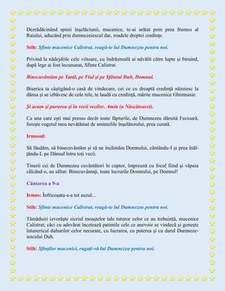 Dezrădăcinând spinii înşelăciunii, mucenice, te-ai arătat pom prea frumos al
Raiului, aducând prin dumnezeiescul dar, roadele dreptei credinţe.
Stih: Sfinte mucenice Calistrat, roagă-te lui Dumnezeu pentru noi.
Privind la nădejdiile cele viitoare, cu îndrăzneală ai năvălit către lupte şi biruind,
după lege ai fost încununat, Sfinte Calistrat.
Binecuvântăm pe Tatăl, pe Fiul şi pe Sfântul Duh, Domnul.
Biserica ta câştigând-o casă de vindecare, cei ce cu dreaptă credinţă năzuiesc la
dânsa şi se izbăvesc de cele rele, te laudă cu credinţă, mărite mucenice Ghimnasie.
Şi acum şi pururea şi în vecii vecilor. Amin (a Născătoarei).
Ca una care eşti mai presus decât toate făpturile, de Dumnezeu dăruită Fecioară,
fereşte cugetul meu nevătămat de smintelile înşelătorului, prea curată.
Irmosul:
Să lăudăm, să binecuvântăm şi să ne închinăm Domnului, cântându-I şi prea înăl-
ţându-L pe Dânsul întru toţi vecii.
Tinerii cei de Dumnezeu cuvântători în cuptor, împreună cu focul fiind şi văpaia
călcând-o, au săltat: Binecuvântaţi, toate lucrurile Domnului, pe Domnul!
Cântarea a 9-a
Irmos: Înfricoşatu-s-a tot auzul...
Stih: Sfinte mucenice Calistrat, roagă-te lui Dumnezeu pentru noi.
Tămăduiri izvorăşte sicriul moaştelor tale tuturor celor ce au trebuinţă, mucenice
Calistrat; căci cu adevărat încetează patimile cele ce anevoie se vindecă şi goneşte
întunericul duhurilor celor necurate, cu lucrarea, cu puterea şi cu darul Dumneze-
iescului Duh.
Stih: Sfinţilor mucenici, rugaţi-vă lui Dumnezeu pentru noi.
 