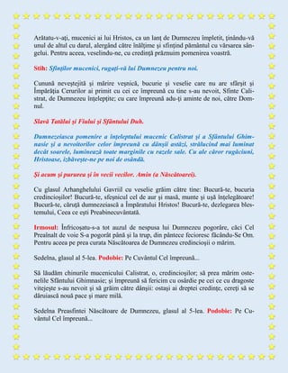 Arătatu-v-aţi, mucenici ai lui Hristos, ca un lanţ de Dumnezeu împletit, ţinându-vă
unul de altul cu darul, alergând către înălţime şi sfinţind pământul cu vărsarea sân-
gelui. Pentru aceea, veselindu-ne, cu credinţă prăznuim pomenirea voastră.
Stih: Sfinţilor mucenici, rugaţi-vă lui Dumnezeu pentru noi.
Cunună neveştejită şi mărire veşnică, bucurie şi veselie care nu are sfârşit şi
Împărăţia Cerurilor ai primit cu cei ce împreună cu tine s-au nevoit, Sfinte Cali-
strat, de Dumnezeu înţelepţite; cu care împreună adu-ţi aminte de noi, către Dom-
nul.
Slavă Tatălui şi Fiului şi Sfântului Duh.
Dumnezeiasca pomenire a înţeleptului mucenic Calistrat şi a Sfântului Ghim-
nasie şi a nevoitorilor celor împreună cu dânşii astăzi, strălucind mai luminat
decât soarele, luminează toate marginile cu razele sale. Cu ale căror rugăciuni,
Hristoase, izbăveşte-ne pe noi de osândă.
Şi acum şi pururea şi în vecii vecilor. Amin (a Născătoarei).
Cu glasul Arhanghelului Gavriil cu veselie grăim către tine: Bucură-te, bucuria
credincioşilor! Bucură-te, sfeşnicul cel de aur şi masă, munte şi uşă înţelegătoare!
Bucură-te, căruţă dumnezeiască a Împăratului Hristos! Bucură-te, dezlegarea bles-
temului, Ceea ce eşti Preabinecuvântată.
Irmosul: Înfricoşatu-s-a tot auzul de nespusa lui Dumnezeu pogorâre, căci Cel
Preaînalt de voie S-a pogorât până şi la trup, din pântece fecioresc făcându-Se Om.
Pentru aceea pe prea curata Născătoarea de Dumnezeu credincioşii o mărim.
Sedelna, glasul al 5-lea. Podobie: Pe Cuvântul Cel împreună...
Să lăudăm chinurile mucenicului Calistrat, o, credincioşilor; să prea mărim oste-
nelile Sfântului Ghimnasie; şi împreună să fericim cu osârdie pe cei ce cu dragoste
vitejeşte s-au nevoit şi să grăim către dânşii: ostaşi ai dreptei credinţe, cereţi să se
dăruiască nouă pace şi mare milă.
Sedelna Preasfintei Născătoare de Dumnezeu, glasul al 5-lea. Podobie: Pe Cu-
vântul Cel împreună...
 