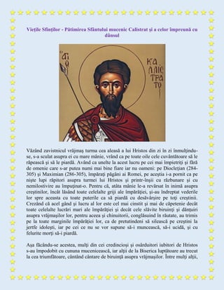 Vieţile Sfinţilor - Pătimirea Sfântului mucenic Calistrat şi a celor împreună cu
dânsul
Văzând zavistnicul vrăjmaş turma cea aleasă a lui Hristos din zi în zi înmulţindu-
se, s-a sculat asupra ei cu mare mânie, vrând ca pe toate oile cele cuvântătoare să le
răpească şi să le piardă. Având ca unelte la acest lucru pe cei mai împietriţi şi fără
de omenie care s-ar putea numi mai bine fiare iar nu oameni: pe Diocleţian (284-
305) şi Maximian (286-305), împăraţi păgâni ai Romei, pe aceştia i-a pornit ca pe
nişte lupi răpitori asupra turmei lui Hristos şi printr-înşii cu răzbunare şi cu
nemilostivire au împuţinat-o. Pentru că, atâta mânie le-a revărsat în inimă asupra
creştinilor, încât lăsând toate celelalte griji ale împărăţiei, şi-au îndreptat vederile
lor spre aceasta cu toate puterile ca să piardă cu desăvârşire pe toţi creştinii.
Crezând că acel gând şi lucru al lor este cel mai cinstit şi mai de căpetenie decât
toate celelalte lucrări mari ale împărăţiei şi decât cele slăvite biruinţi şi dănţuiri
asupra vrăjmaşilor lor, pentru aceea şi chinuitorii, conglăsuind în răutate, au trimis
pe la toate marginile împărăţiei lor, ca de pretutindeni să silească pe creştini la
jertfe idoleşti, iar pe cei ce nu se vor supune să-i muncească, să-i ucidă, şi cu
felurite morţi să-i piardă.
Aşa făcându-se acestea, mulţi din cei credincioşi şi osârduitori iubitori de Hristos
s-au împodobit cu cununa mucenicească, iar alţii de la Biserica luptătoare au trecut
la cea triumfătoare, cântând cântare de biruinţă asupra vrăjmaşilor. Între mulţi alţii,
 