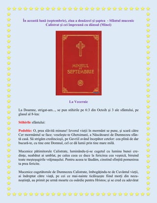 În această lună (septembrie), ziua a douăzeci şi şaptea - Sfântul mucenic
Calistrat și cei împreună cu dânsul (Minei)
La Vecernie
La Doamne, strigat-am..., se pun stihirile pe 6:3 din Octoih şi 3 ale sfântului, pe
glasul al 8-lea:
Stihirile sfântului:
Podobie: O, prea slăvită minune! Izvorul vieţii în mormânt se pune, şi scară către
Cer mormântul se face; veseleşte-te Ghetsimanì, a Născătoarei de Dumnezeu sfân-
tă casă. Să strigăm credincioşii, pe Gavriil având începător cetelor: cea plină de dar
bucură-te, cu tine este Domnul, cel ce dă lumii prin tine mare milă.
Mucenice pătimitorule Calistrate, luminându-ţi-se cugetul cu lumina bunei cre-
dinţe, neabătut ai umblat, pe calea ceea ce duce la fericirea cea veşnică, biruind
toate meşteşugirile vrăjmaşului. Pentru aceea te lăudăm, cinstind sfinţită pomenirea
ta prea fericite.
Mucenice cugetătorule de Dumnezeu Calistrate, îmbogăţindu-te de Cuvântul vieții,
ai îndreptat către viaţă, pe cei ce mai-nainte ticăloşeşte fiind morţi din necu-
noştinţă, au primit pe urmă moarte cu osârdie pentru Hristos; şi se cred cu adevărat
 