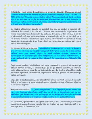 Şi bătându-l mult, nimic de nerăbdare n-a arătat şi grăia către Dumnezeu zicând:
"Juratu-m-am şi m-am hotărât să păzesc judecăţile dreptăţii Tale" (Psalm 118,
106). Şi iarăşi: "Smeritu-m-am până în sfârşit Doamne, viază-mă după cuvântul
tău şi nu mă lăsa ca să fiu de batjocură pierzătorului om, şi mă întăreşte, o,
Doamne, a suferi aceste munci, dă putere smeritului şi neputinciosului meu trup
şi fă duh mai bărbătesc întru mine".
Iar văzând chinuitorul sângele lui curgând din rane ca pârâul, a poruncit să-l
slăbească din munci şi i-a zis lui: "Acestea sunt începuturile răsplătirilor tale
pentru neascultarea ta, Calistrate! Te sfătuiesc deci, bine să faci ceea ce ţi-am zis
şi să scapi de cele mai mari munci care te aşteaptă căci mă jur pe zei că de nu te
vei supune poruncii împăratului, apoi mâinile chinuitorilor vor zdrobi în bucăţi
trupul tău, şi sângele tău îl vor linge câinii, iar carnea ta o vor mânca leii; cu aşa
amară moarte vei pieri".
Iar viteazul Calistrat a răspuns: "Nădăjduiesc în Dumnezeul cel tare, în Dumne-
zeul cel viu, că Acela mă va izbăvi din gurile leilor şi va scoate din mâna câinilor
sufletul meu, care numai singur, în toată oştimea aceasta, cunoaşte pe
Dumnezeul cel adevărat spre care nădăjduiesc, că nu numai sufletul meu, ci
multe suflete de aici le va lua la Sine, dându-le lor cunoştinţa prea Sfântului Său
nume".
După aceste cuvinte, mâniindu-se mai mult voievodul, a poruncit să aştearnă pe
pământ hârburi ascuţite, şi întinzând gol pe ele pe Sfântul Calistrat, să-l târască
mult, adăugind durere peste durere rănitului său trup. Iar după ce sfântul le-a răbdat
pe acelea, a poruncit chinuitorului, că punând o pâlnie în gâtlejul lui, să toarne apa
ca într-un burduf.
După ce s-a făcut şi aceasta, a zis chinuitorul: "De nu vei jertfi idolilor, Calistrate,
îndată te voi arunca în mare, căci mă tem ca să amăgeşti şi pe alţi ostaşi, dacă nu
te voi pierde degrab".
Răspuns-a mucenicul: "O, prea nelegiuitule! Tu te îngrijeşti păzind turma cea
care este înaintea diavolului, tatăl tău, ca să nu se împuţineze, iar eu nă-
dăjduiesc spre Dumnezeu, că o voi câştiga pe ea Hristosului meu şi o voi întări
în adevărata credinţă şi în mijlocul cetăţii acesteia îi voi zidi lui Biserică".
Iar voievodul, aprinzându-se de iuţime foarte tare, a zis: "Necuratule şi ticălosule,
moartea este acum deasupra capului tău, iar tu Biserică mai gândeşti a zidi şi a-i
aduce pe mulţi la Dumnezeul tău?!"
 