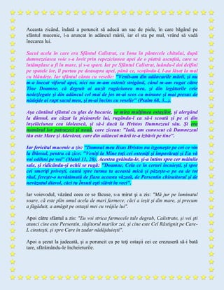 Aceasta zicând, îndată a poruncit să aducă un sac de piele, în care băgând pe
sfântul mucenic, l-a aruncat în adâncul mării, iar el sta pe mal, vrând să vadă
înecarea lui.
Sacul acela în care era Sfântul Calistrat, ca Iona în pântecele chitului, după
dumnezeiasca voie s-a lovit prin repeziciunea apei de o piatră ascuţită, care se
întâmplase a fi în mare, şi s-a spart. Iar pe Sfântul Calistrat, luându-l doi delfini
pe spatele lor, îl purtau pe deasupra apei, până ce, scoţându-l, l-au lăsat la mal
cu blândeţe. Iar sfântul cânta cu veselie: "Venit-am din adâncurile mării, şi nu
m-a înecat viforul apei, nici nu m-am ostenit strigând, când m-am rugat către
Tine Doamne, că degrab ai auzit rugăciunea mea, şi din legăturile cele
nedezlegate şi din adâncul cel mai de jos m-ai scos cu minune şi mai presus de
nădejde ai rupt sacul meu, şi m-ai încins cu veselie" (Psalm 68, 3...).
Aşa cântând sfântul cu glas de bucurie, se mira mulţimea ostaşilor, şi alergând
la dânsul, au căzut la picioarele lui, rugându-l ca să-i scoată şi pe ei din
înşelăciunea cea idolească, şi să-i ducă la Hristos Dumnezeul său. Şi era
numărul lor patruzeci şi nouă, care ziceau: "Iată, am cunoscut că Dumnezeul
tău este Mare şi Adevărat, care din adâncul mării te-a izbăvit pe tine".
Iar fericitul mucenic a zis: "Domnul meu Iisus Hristos nu izgoneşte pe cei ce vin
la Dânsul, pentru că zice: "Veniţi la Mine toţi cei osteniţi şi împovăraţi şi Eu vă
voi odihni pe voi" (Matei 11, 28). Acestea grăindu-le, şi-a întins spre cer mâinile
sale, şi ridicându-şi ochii se rugă: "Doamne, Cela ce în ceruri locuieşti, şi spre
cei smeriţi priveşti, caută spre turma ta această mică şi păzeşte-o pe ea de tot
răul, fereşte-o nevătămată de fiara aceasta văzută, de Persentin chinuitorul şi de
nevăzutul diavol, căci tu Însuti eşti slăvit în veci".
Iar voievodul, văzând ceea ce se făcuse, s-a mirat şi a zis: "Mă jur pe luminatul
soare, că este plin omul acela de mari farmece, căci a ieşit şi din mare, şi precum
a făgăduit, a amăgit pe ostaşii mei cu vrăjile lui".
Apoi către sfântul a zis: "Eu voi strica farmecele tale degrab, Calistrate, şi vei şti
atunci cine este Persentin, slujitorul marilor zei, şi cine este Cel Răstignit pe Care-
L cinsteşti, şi spre Care în zadar nădăjduieşti".
Apoi a şezut la judecată, şi a poruncit ca pe toţi ostaşii cei ce crezuseră să-i bată
tare, sfărâmându-le încheieturile.
 