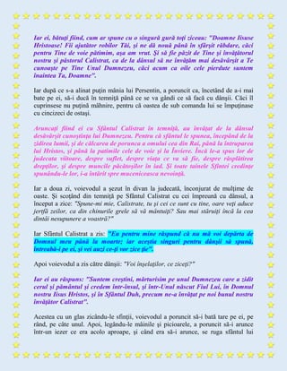 Iar ei, bătuţi fiind, cum ar spune cu o singură gură toţi ziceau: "Doamne Iisuse
Hristoase! Fii ajutător robilor Tăi, şi ne dă nouă până în sfârşit răbdare, căci
pentru Tine de voie pătimim, aşa am vrut. Şi să fie păzit de Tine şi învăţătorul
nostru şi păstorul Calistrat, ca de la dânsul să ne învăţăm mai desăvârşit a Te
cunoaşte pe Tine Unul Dumnezeu, căci acum ca oile cele pierdute suntem
înaintea Ta, Doamne".
Iar după ce s-a alinat puţin mânia lui Persentin, a poruncit ca, încetând de a-i mai
bate pe ei, să-i ducă în temniţă până ce se va gândi ce să facă cu dânşii. Căci îl
cuprinsese nu puţină mâhnire, pentru că oastea de sub comanda lui se împuţinase
cu cincizeci de ostaşi.
Aruncaţi fiind ei cu Sfântul Calistrat în temniţă, au învăţat de la dânsul
desăvârşit cunoştinţa lui Dumnezeu. Pentru că sfântul le spunea, începând de la
zidirea lumii, şi de călcarea de porunca a omului cea din Rai, până la întruparea
lui Hristos, şi până la patimile cele de voie şi la Înviere. Încă le-a spus lor de
judecata viitoare, despre suflet, despre viaţa ce va să fie, despre răsplătirea
drepţilor, şi despre muncile păcătoşilor în iad. Şi toate tainele Sfintei credinţe
spunându-le lor, i-a întărit spre muceniceasca nevoinţă.
Iar a doua zi, voievodul a şezut în divan la judecată, înconjurat de mulţime de
oaste. Şi scoţând din temniţă pe Sfântul Calistrat cu cei împreună cu dânsul, a
început a zice: "Spune-mi mie, Calistrate, tu şi cei ce sunt cu tine, oare veţi aduce
jertfă zeilor, ca din chinurile grele să vă mântuiţi? Sau mai stăruiţi încă la cea
dintâi nesupunere a voastră?"
Iar Sfântul Calistrat a zis: "Eu pentru mine răspund că nu mă voi depărta de
Domnul meu până la moarte; iar aceştia singuri pentru dânşii să spună,
întreabă-i pe ei, şi vei auzi ce-ţi vor zice ţie".
Apoi voievodul a zis către dânşii: "Voi înşelaţilor, ce ziceţi?"
Iar ei au răspuns: "Suntem creştini, mărturisim pe unul Dumnezeu care a zidit
cerul şi pământul şi credem într-însul, şi într-Unul născut Fiul Lui, în Domnul
nostru Iisus Hristos, şi în Sfântul Duh, precum ne-a învăţat pe noi bunul nostru
învăţător Calistrat".
Acestea cu un glas zicându-le sfinţii, voievodul a poruncit să-i bată tare pe ei, pe
rând, pe câte unul. Apoi, legându-le mâinile şi picioarele, a poruncit să-i arunce
într-un iezer ce era acolo aproape, şi când era să-i arunce, se ruga sfântul lui
 