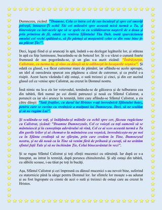 Dumnezeu, zicând: "Doamne, Cela ce întru cei de sus locuieşti şi spre cei smeriţi
priveşti, întoarce-Ţi ochii Tăi cei milostivi spre această mică turmă a Ta, şi
binevoieşte ca într-acele ape să se spele ea cu scăldătoarea naşterii de a doua şi
prin primirea de fii, odată cu venirea Sfântului Tău Duh, toată spurcăciunea
omului cel vechi spălând-o, să fie părtaşi ai moştenirii celor ce din veac bine ţi-
au plăcut Ţie!".
Deci, legaţi fiind ei şi aruncaţi în apă, îndată s-au dezlegat legăturile lor, şi stăteau
în apă cu feţe luminoase, bucurându-se de botezul lor. Şi s-a văzut o cunună foarte
frumoasă de sus pogorându-se, şi un glas s-a auzit zicând: "Îndrăzneşte,
Calistrate, cu turma ta, şi vino cu dânşii să te odihneşti în locaşurile veşnice". Şi
odată cu glasul, s-a făcut cutremur mare de pământ; iar aflându-se acolo aproape,
un idol al oarecăruia spurcat zeu păgânesc a căzut de cutremur, şi ca praful s-a
risipit. Acest lucru văzându-l alţi ostaşi, o sută treizeci şi cinci, şi din cer auzind
glasul cel ce venise spre Calistrat, au crezut în Domnul nostru.
Însă nimic nu le-a zis lor voievodul, temându-se de gâlceava şi de tulburarea cea
din tabără, fără numai pe cei dintâi patruzeci şi nouă cu Sfântul Calistrat, a
poruncit ca iar să-i arunce în temniţă, între care aflându-se Sfântul Calistrat, a zis
către dânşii: "Iată fraţilor, cu darul lui Hristos v-aţi învrednicit Sfântului botez,
pentru care se cuvine cu vrednicie a mulţumi lui Dumnezeu. Deci, să ne sculăm
şi să ne rugăm Lui".
Şi sculându-se toţi, şi înălţându-şi mâinile cu ochii spre cer, făceau rugăciune
cu Calistrat, zicând: "Doamne Dumnezeule, Cel ce voieşti ca toţi oamenii să se
mântuiască şi la cunoştinţa adevărului să vină, Cel ce ai scos această turmă a Ta
din gurile leilor şi ai chemat-o la mântuirea cea veşnică, învredniceşte-ne pe noi
ca în Sfânta credinţă să ne sfârşim, prin care credem în Tine, Dumnezeul
nostru, şi ne dă nouă ca la Tine să venim fără de prihană şi curaţi, să ne arătăm
sfintei feţii Tale şi să ne închinăm Ţie, Celui binecuvântat în veci".
Şi se rugau Sfântul Calistrat şi toţi sfinţii mucenici cu stăruinţă. Iar după ce s-a
înnoptat, au intrat în temniţă, după porunca chinuitorului. Şi alţi ostaşi din tabără,
cu săbiile scoase, i-au tăiat pe toţi în bucăţi.
Aşa, Sfântul Calistrat şi cei împreună cu dânsul mucenici s-au nevoit bine, suferind
cu statornicie până la sânge pentru Domnul lor. Iar sfintele lor moaşte s-au adunat
şi au fost îngropate cu cinste de acei o sută şi treizeci de ostaşi care au crezut în
Hristos.
 