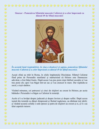 Sinaxar - Pomenirea Sfântului mucenic Calistrat şi a celor împreună cu
dânsul 49 de Sfinţi mucenici
În această lună (septembrie), în ziua a douăzeci şi şaptea, pomenirea Sfântului
mucenic Calistrat şi a celor împreună cu dânsul 49 de Sfinţi mucenici.
Aceşti sfinţi au trăit în Roma, în zilele împăratului Diocleţian. Sfântul Calistrat
fiind prins de Persendin stratilatul şi mărturisind că Hristos este Dumnezeu
adevărat, a fost bătut foarte. După aceea l-au pus peste nişte hârburi ascuţite şi l-au
tras peste ele; apoi l-au băgat într-un sac şi l-au aruncat în mare. Dar rupându-se
sacul, a ieşit sănătos.
Văzând minunea, cei patruzeci şi cinci de slujitori au crezut în Hristos; pe aceia
bătându-i Persendin i-a băgat cu Calistrat în temniţă.
Acolo el i-a învăţat despre judecată şi despre înviere şi despre suflet. După aceea
ieşind din temniţă cu dânşii dimpreună şi făcând rugăciune, au dărâmat toţi idolii;
şi văzând aceasta ceilalţi o sută optzeci şi patru de slujitori au crezut şi ei, şi li s-au
tăiat capetele tuturor.
 