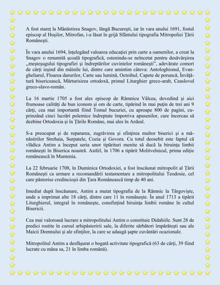 A fost stareț la Mănăstirea Snagov, lângă Bucureşti, iar în vara anului 1691, fostul
episcop al Huşilor, Mitrofan, i-a lăsat în grijă Sfântului tipografia Mitropoliei Ţării
Româneşti.
În vara anului 1694, înţelegând valoarea educaţiei prin carte a oamenilor, a creat la
Snagov o renumită şcoală tipografică, ostenindu-se neîncetat pentru desăvârşirea
,,meşteşugului tipografiei şi îndreptărilor cuvintelor româneşti”, adevărate comori
de cărţi ieşind din mâinile lui, dintre care amintim câteva: Antologhionul, Evan-
gheliarul, Floarea darurilor, Carte sau lumină, Octoihul, Capete de poruncă, Învăţă-
tură bisericească, Mărturisirea ortodoxă, primul Liturghier greco-arab, Ceaslovul
greco-slavo-român.
La 16 martie 1705 a fost ales episcop de Râmnicu Vâlcea, dovedind şi aici
frumoase calităţi de bun iconom şi om de carte, tipărind în mai puţin de trei ani 9
cărţi, cea mai importantă fiind Tomul bucuriei, cu aproape 800 de pagini, cu-
prinzând cinci lucrări polemice îndreptate împotriva apusenilor, care încercau să
dezbine Ortodoxia şi în Ţările Române, mai ales în Ardeal.
S-a preocupat şi de repararea, zugrăvirea şi sfinţirea multor biserici şi a mă-
năstirilor Strehaia, Surpatele, Cozia şi Govora. Cu totul deosebit este faptul că
vlădica Antim a început seria unor tipărituri menite să ducă la biruinţa limbii
româneşti în Biserica noastră. Astfel, în 1706 a tipărit Molitvelnicul, prima ediţie
românească în Muntenia.
La 22 februarie 1708, în Duminica Ortodoxiei, a fost înscăunat mitropolit al Ţării
Româneşti ca urmare a recomandării testamentare a mitropolitului Teodosie, cel
care păstorise credincioşii din Ţara Românească timp de 40 ani.
Imediat după înscăunare, Antim a mutat tipografia de la Râmnic la Târgovişte,
unde a imprimat alte 18 cărţi, dintre care 11 în româneşte. În anul 1713 a tipărit
Liturghierul, integral în româneşte, consfinţind biruinţa limbii române în cultul
Bisericii.
Cea mai valoroasă lucrare a mitropolitului Antim o constituie Didahiile. Sunt 28 de
predici rostite în cursul arhipăstoririi sale, la diferite sărbători împărăteşti sau ale
Maicii Domnului şi ale sfinţilor, la care se adaugă şapte cuvântări ocazionale.
Mitropolitul Antim a desfăşurat o bogată activitate tipografică (63 de cărţi, 39 fiind
lucrate cu mâna sa, 21 în limba română).
 