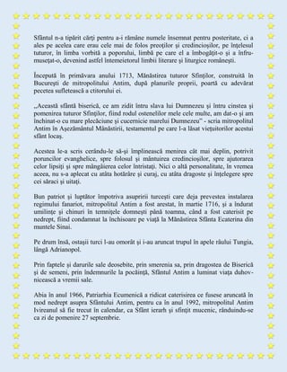 Sfântul n-a tipărit cărţi pentru a-i rămâne numele însemnat pentru posteritate, ci a
ales pe acelea care erau cele mai de folos preoţilor şi credincioşilor, pe înţelesul
tuturor, în limba vorbită a poporului, limbă pe care el a îmbogăţit-o şi a înfru-
museţat-o, devenind astfel întemeietorul limbii literare şi liturgice româneşti.
Începută în primăvara anului 1713, Mănăstirea tuturor Sfinţilor, construită în
Bucureşti de mitropolitului Antim, după planurile proprii, poartă cu adevărat
pecetea sufletească a ctitorului ei.
,,Această sfântă biserică, ce am zidit întru slava lui Dumnezeu şi întru cinstea şi
pomenirea tuturor Sfinţilor, fiind rodul ostenelilor mele cele multe, am dat-o şi am
închinat-o cu mare plecăciune şi cucernicie marelui Dumnezeu” - scria mitropolitul
Antim în Aşezământul Mânăstirii, testamentul pe care l-a lăsat vieţuitorilor acestui
sfânt locaş.
Acestea le-a scris cerându-le să-şi împlinească menirea cât mai deplin, potrivit
poruncilor evanghelice, spre folosul şi mântuirea credincioşilor, spre ajutorarea
celor lipsiţi şi spre mângâierea celor întristaţi. Nici o altă personalitate, în vremea
aceea, nu s-a aplecat cu atâta hotărâre şi curaj, cu atâta dragoste şi înţelegere spre
cei săraci şi uitaţi.
Bun patriot şi luptător împotriva asupririi turceşti care deja prevestea instalarea
regimului fanariot, mitropolitul Antim a fost arestat, în martie 1716, şi a îndurat
umilinţe şi chinuri în temniţele domneşti până toamna, când a fost caterisit pe
nedrept, fiind condamnat la închisoare pe viaţă la Mănăstirea Sfânta Ecaterina din
muntele Sinai.
Pe drum însă, ostaşii turci l-au omorât şi i-au aruncat trupul în apele râului Tungia,
lângă Adrianopol.
Prin faptele şi darurile sale deosebite, prin smerenia sa, prin dragostea de Biserică
şi de semeni, prin îndemnurile la pocăinţă, Sfântul Antim a luminat viaţa duhov-
nicească a vremii sale.
Abia în anul 1966, Patriarhia Ecumenică a ridicat caterisirea ce fusese aruncată în
mod nedrept asupra Sfântului Antim, pentru ca în anul 1992, mitropolitul Antim
Ivireanul să fie trecut în calendar, ca Sfânt ierarh şi sfinţit mucenic, rânduindu-se
ca zi de pomenire 27 septembrie.
 