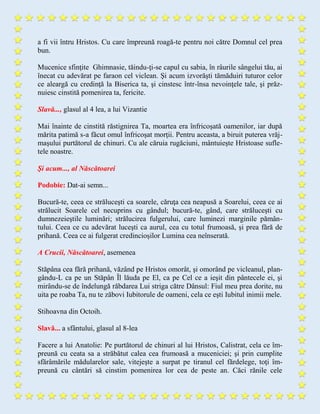 a fi vii întru Hristos. Cu care împreună roagă-te pentru noi către Domnul cel prea
bun.
Mucenice sfinţite Ghimnasie, tăindu-ţi-se capul cu sabia, în râurile sângelui tău, ai
înecat cu adevărat pe faraon cel viclean. Şi acum izvorăşti tămăduiri tuturor celor
ce aleargă cu credinţă la Biserica ta, şi cinstesc într-însa nevoinţele tale, şi prăz-
nuiesc cinstită pomenirea ta, fericite.
Slavă..., glasul al 4 lea, a lui Vizantie
Mai înainte de cinstită răstignirea Ta, moartea era înfricoşată oamenilor, iar după
mărita patimă s-a făcut omul înfricoşat morţii. Pentru aceasta, a biruit puterea vrăj-
maşului purtătorul de chinuri. Cu ale căruia rugăciuni, mântuieşte Hristoase sufle-
tele noastre.
Şi acum..., al Născătoarei
Podobie: Dat-ai semn...
Bucură-te, ceea ce străluceşti ca soarele, căruţa cea neapusă a Soarelui, ceea ce ai
strălucit Soarele cel necuprins cu gândul; bucură-te, gând, care străluceşti cu
dumnezeieştile luminări; strălucirea fulgerului, care luminezi marginile pămân-
tului. Ceea ce cu adevărat luceşti ca aurul, cea cu totul frumoasă, şi prea fără de
prihană. Ceea ce ai fulgerat credincioşilor Lumina cea neînserată.
A Crucii, Născătoarei, asemenea
Stăpâna cea fără prihană, văzând pe Hristos omorât, şi omorând pe vicleanul, plan-
gându-L ca pe un Stăpân Îl lăuda pe El, ca pe Cel ce a ieşit din pântecele ei, şi
mirându-se de îndelungă răbdarea Lui striga către Dânsul: Fiul meu prea dorite, nu
uita pe roaba Ta, nu te zăbovi Iubitorule de oameni, cela ce eşti Iubitul inimii mele.
Stihoavna din Octoih.
Slavă... a sfântului, glasul al 8-lea
Facere a lui Anatolie: Pe purtătorul de chinuri al lui Hristos, Calistrat, cela ce îm-
preună cu ceata sa a străbătut calea cea frumoasă a muceniciei; şi prin cumplite
sfărâmările mădularelor sale, vitejeşte a surpat pe tiranul cel fărdelege, toţi îm-
preună cu cântări să cinstim pomenirea lor cea de peste an. Căci rănile cele
 