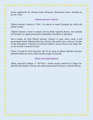 Pentru rugăciunile lui, Doamne Iisuse Hristoase, Dumnezeul nostru, miluieşte-ne
pe noi. Amin.
Sfântul mucenic Calistrat
Sfântul mucenic Calistrat († 304) - S-a născut în orașul Cartagina din Africa din
părinți creștini.
Tânărul Calistrat a intrat în armată, într-una dintre legiunile Romei, sub comanda
lui Persentin, în timpul persecuțiilor împăraților Dioclețian și Maximian.
Într-o noapte, pe când Sfântul mucenic Calistrat se ruga, câțiva ostași îl aud
pronunțând numele Mântuitorului Iisus Hristos, fapt pentru care a doua zi l-au adus
în fața tribunalului. Fiind pus să jertfească idolilor, acesta refuză și este băgat într-
un sac de piele și aruncat în mare.
Pentru că scapă în mod miraculos, alți 49 de ostași se alătură sfântului mucenic,
pătimind alături de acesta, fiind omorâți noaptea în temniță.
Sfânta muceniță Epiharia
Sfânta muceniță Epiharia († 303/305) a suferit moarte martirică în timpul îm-
păratului Dioclețian, în Roma, din ordinul patricianului Chesarie, prefectul Romei.
 