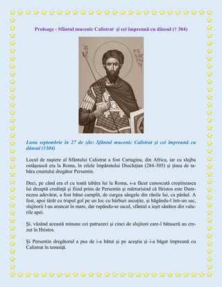 Proloage - Sfântul mucenic Calistrat şi cei împreunã cu dânsul († 304)
Luna septembrie în 27 de zile: Sfântul mucenic Calistrat şi cei împreunã cu
dânsul (†304)
Locul de naştere al Sfântului Calistrat a fost Cartagina, din Africa, iar cu slujba
ostăşească era la Roma, în zilele împăratului Diocleţian (284-305) şi ţinea de ta-
băra cruntului dregător Persentin.
Deci, pe când era el cu toată tabăra lui la Roma, s-a făcut cunoscută creştineasca
lui dreaptă credinţă şi fiind prins de Persentin şi mărturisind că Hristos este Dum-
nezeu adevărat, a fost bătut cumplit, de curgea sângele din rănile lui, ca pârâul. A
fost, apoi târât cu trupul gol pe un loc cu hârburi ascuţite, şi băgându-l într-un sac,
slujitorii l-au aruncat în mare, dar rupându-se sacul, sfântul a ieşit sănătos din valu-
rile apei.
Şi, văzând această minune cei patruzeci şi cinci de slujitori care-l bătuseră au cre-
zut în Hristos.
Şi Persentin dregătorul a pus de i-a bătut şi pe aceştia şi i-a băgat împreună cu
Calistrat în temniţă.
 
