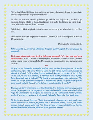 Şi-i învăţa Sfântul Calistrat în temniţă pe toţi despre Judecată, despre Înviere şi de-
spre suflet şi celelalte dogme ale credinţei.
Iar când i-a scos din temniţă şi-i ducea pe toţi din nou la judecată, trecând ei pe
lângă un templu păgân şi făcând rugăciune, toţi idolii din templu au căzut la pă-
mânt, sfărâmându-se ca de un cutremur.
Cei de faţă, 184 de slujitori văzând aceasta, au crezut şi au mărturisit şi ei pe Hri-
stos.
Deci tuturor acestora, împreună cu Sfântul Calistrat, li s-au tăiat capetele în ziua de
27 septembrie.
Dumnezeului nostru, slavă !
Întru aceastã zi, cuvânt al Sfântului Evagrie, despre faptul de a nu judeca pe
aproapele
Vezi vreun păcat mai greu, decât a judeca pe aproapele? Ce, dar, este mai greu
decât acela? Că aşa îl urăşte Dumnezeu şi se întoarce de la unul ca acela, precum
urăşte cineva pe un vrăjmaş al său. Deci, oare, nu suntem datori a ne cutremura şi a
ne teme?
***
Că ştiţi ce s-a întâmplat stareţului aceluia care, auzind de un frate ce căzuse în
desfrânare, a zis: "O, rău a făcut!". Oare, nu ştiţi cât de înfricoşător grăieşte de
dânsul în Pateric? Că a adus Îngerul sufletul fratelui ce greşise şi i-a zis lui:
"Vezi, cel pe care l-ai osândit, a adormit. Deci, unde porunceşti ca să-l pun?
Întru împărăţie sau la osândă?" Şi, iarăşi, a zis îngerul către stareţul acela: "De
vreme ce tu eşti judecător drepţilor şi păcătoşilor, spune, ce porunceşti pentru
acest smerit suflet ? Oare, îl vei milui pe el sau chinurilor îl vei da?"
Şi aşa, acel stareţ se minuna şi se înspăimânta de o hotărâre îngerească, precum
aceea. Şi şi-a petrecut cu suspinuri şi cu lacrimi cealaltă vreme a vieţii sale şi se
ruga lui Dumnezeu cu mulţime de osteneli, ca să-l miluiască pentru păcatul
acela. Şi a căzut el cu faţa sa la picioarele Sfântului Înger şi a luat iertăciune.
Şi, iarăşi, i-a zis lui Îngerul: "Iată, ţi-a arătat ţie Dumnezeu ce este mai greu,
adică, aceasta de a judeca pe fratele tău şi niciodată, iarăşi, să nu faci lucrul
acesta. Iată, de acum iertat eşti." Şi dintr-această vreme, niciodată nu a încetat
sufletul bătrânului dintr-un plâns ca acela, până ce a murit.
 