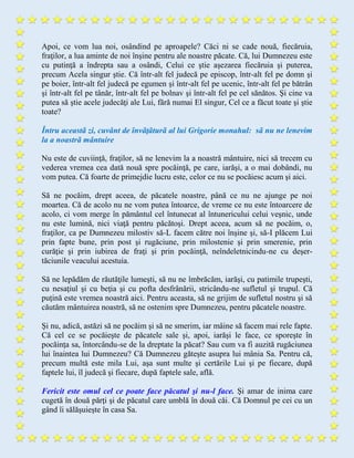 Apoi, ce vom lua noi, osândind pe aproapele? Căci ni se cade nouă, fiecăruia,
fraţilor, a lua aminte de noi înşine pentru ale noastre păcate. Că, lui Dumnezeu este
cu putinţă a îndrepta sau a osândi, Celui ce ştie aşezarea fiecăruia şi puterea,
precum Acela singur ştie. Că într-alt fel judecă pe episcop, într-alt fel pe domn şi
pe boier, într-alt fel judecă pe egumen şi într-alt fel pe ucenic, într-alt fel pe bătrân
şi într-alt fel pe tânăr, într-alt fel pe bolnav şi într-alt fel pe cel sănătos. Şi cine va
putea să ştie acele judecăţi ale Lui, fără numai El singur, Cel ce a făcut toate şi ştie
toate?
Întru aceastã zi, cuvânt de învãţãturã al lui Grigorie monahul: sã nu ne lenevim
la a noastrã mântuire
Nu este de cuviinţă, fraţilor, să ne lenevim la a noastră mântuire, nici să trecem cu
vederea vremea cea dată nouă spre pocăinţă, pe care, iarăşi, a o mai dobândi, nu
vom putea. Că foarte de primejdie lucru este, celor ce nu se pocăiesc acum şi aici.
Să ne pocăim, drept aceea, de păcatele noastre, până ce nu ne ajunge pe noi
moartea. Că de acolo nu ne vom putea întoarce, de vreme ce nu este întoarcere de
acolo, ci vom merge în pământul cel întunecat al întunericului celui veşnic, unde
nu este lumină, nici viaţă pentru păcătoşi. Drept aceea, acum să ne pocăim, o,
fraţilor, ca pe Dumnezeu milostiv să-L facem către noi înşine şi, să-I plăcem Lui
prin fapte bune, prin post şi rugăciune, prin milostenie şi prin smerenie, prin
curăţie şi prin iubirea de fraţi şi prin pocăinţă, neîndeletnicindu-ne cu deşer-
tăciunile veacului acestuia.
Să ne lepădăm de răutăţile lumeşti, să nu ne îmbrăcăm, iarăşi, cu patimile trupeşti,
cu nesaţiul şi cu beţia şi cu pofta desfrânării, stricându-ne sufletul şi trupul. Că
puţină este vremea noastră aici. Pentru aceasta, să ne grijim de sufletul nostru şi să
căutăm mântuirea noastră, să ne ostenim spre Dumnezeu, pentru păcatele noastre.
Şi nu, adică, astăzi să ne pocăim şi să ne smerim, iar mâine să facem mai rele fapte.
Că cel ce se pocăieşte de păcatele sale şi, apoi, iarăşi le face, ce sporeşte în
pocăinţa sa, întorcându-se de la dreptate la păcat? Sau cum va fi auzită rugăciunea
lui înaintea lui Dumnezeu? Că Dumnezeu găteşte asupra lui mânia Sa. Pentru că,
precum multă este mila Lui, aşa sunt multe şi certările Lui şi pe fiecare, după
faptele lui, îl judecă şi fiecare, după faptele sale, află.
Fericit este omul cel ce poate face păcatul şi nu-l face. Şi amar de inima care
cugetă în două părţi şi de păcatul care umblă în două căi. Că Domnul pe cei cu un
gând îi sălăşuieşte în casa Sa.
 