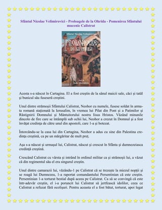 Sfântul Nicolae Velimirovici - Proloagele de la Ohrida - Pomenirea Sfântului
mucenic Calistrat
Acesta s-a născut în Cartagina. El a fost creştin de la sânul maicii sale, căci şi tatăl
şi bunicul său fuseseră creştini.
Unul dintre strămoşii Sfântului Calistrat, Neohor cu numele, fusese soldat în arma-
ta romană staţionată la Ierusalim, în vremea lui Pilat din Pont şi a Patimilor şi
Răstignirii Domnului şi Mântuitorului nostru Iisus Hristos. Văzând minunile
dincolo de fire care se întâmplă sub ochii lui, Neohor a crezut în Domnul şi a fost
învăţat credinţa de către unul din apostoli, care 1-a şi botezat.
Întorcându-se la casa lui din Cartagina, Neohor a adus cu sine din Palestina cre-
dinţa creştină, ca pe un mărgăritar de mult preţ.
Aşa s-a născut şi urmaşul lui, Calistrat, născut şi crescut în Sfânta şi dumnezeiasca
credinţă creştină.
Crescând Calistrat cu vârsta şi intrând în ordinul militar ca şi strămoşii lui, a văzut
că din regimentul său el era singurul creştin.
Unul dintre camarazii lui, văzându-1 pe Calistrat că se trezeşte la miezul nopţii şi
se roagă lui Dumnezeu, 1-a raportat comandantului Persentinian că este creştin.
Persentinian 1-a torturat bestial după aceea pe Calistrat. Ca să se convingă că este
într-adevăr creştin, el i-a poruncit lui Calistrat să jertfească idolilor, ceea ce
Calistrat a refuzat fără ocolişuri. Pentru aceasta el a fost bătut, torturat, apoi legat
 