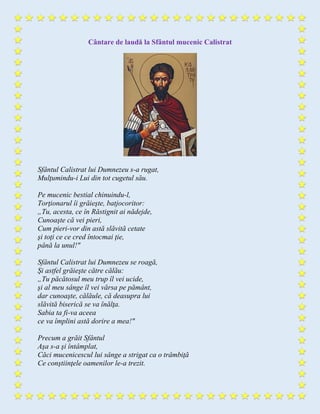 Cântare de laudă la Sfântul mucenic Calistrat
Sfântul Calistrat lui Dumnezeu s-a rugat,
Mulţumindu-i Lui din tot cugetul său.
Pe mucenic bestial chinuindu-l,
Torţionarul îi grăieşte, batjocoritor:
„Tu, acesta, ce în Răstignit ai nădejde,
Cunoaşte că vei pieri,
Cum pieri-vor din astă slăvită cetate
şi toţi ce ce cred întocmai ţie,
până la unul!"
Sfântul Calistrat lui Dumnezeu se roagă,
Şi astfel grăieşte către călău:
„Tu păcătosul meu trup îl vei ucide,
şi al meu sânge îl vei vărsa pe pământ,
dar cunoaşte, călăule, că deasupra lui
slăvită biserică se va înălţa.
Sabia ta fi-va aceea
ce va împlini astă dorire a mea!"
Precum a grăit Sfântul
Aşa s-a şi întâmplat,
Căci mucenicescul lui sânge a strigat ca o trâmbiţă
Ce conştiinţele oamenilor le-a trezit.
 