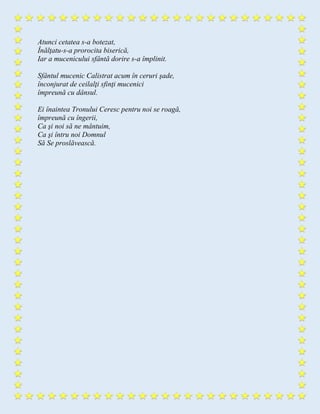 Atunci cetatea s-a botezat,
Înălţatu-s-a prorocita biserică,
Iar a mucenicului sfântă dorire s-a împlinit.
Sfântul mucenic Calistrat acum în ceruri şade,
înconjurat de ceilalţi sfinţi mucenici
împreună cu dânsul.
Ei înaintea Tronului Ceresc pentru noi se roagă,
împreună cu îngerii,
Ca şi noi să ne mântuim,
Ca şi întru noi Domnul
Să Se proslăvească.
 