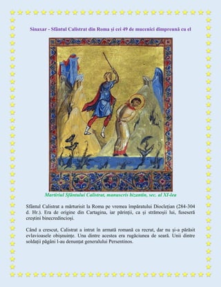 Sinaxar - Sfântul Calistrat din Roma și cei 49 de mucenici dimpreună cu el
Martiriul Sfântului Calistrat, manuscris bizantin, sec. al XI-lea
Sfântul Calistrat a mărturisit la Roma pe vremea împăratului Dioclețian (284-304
d. Hr.). Era de origine din Cartagina, iar părinții, ca și strămoșii lui, fuseseră
creștini binecredincioși.
Când a crescut, Calistrat a intrat în armată romană ca recrut, dar nu și-a părăsit
evlavioasele obișnuințe. Una dintre acestea era rugăciunea de seară. Unii dintre
soldații păgâni l-au denunțat generalului Persentinos.
 