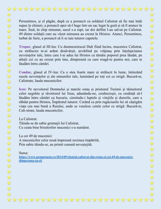 Persentinos, și el păgân, după ce a poruncit ca soldatul Calistrat să fie mai întâi
supus la chinuri, a poruncit apoi să-l bage într-un sac legat la gură și să îl arunce în
mare. Însă, în chip minunat, sacul s-a rupt, iar doi delfini l-au salvat pe Calistrat.
49 dintre soldații care au văzut minunea au crezut în Hristos. Atunci, Persentinos,
turbat de furie, a poruncit să li se taie tuturor capetele.
Tropar, glasul al III-lea: Cu dumnezeiescul Duh fiind încins, mucenice Calistrat,
cu strălucire te-ai arătat desăvârșit, azvârlind pe vrăjmaș prin înțelepciunea
nevoințelor tale, întru care I-ai adus lui Hristos ca tămâie poporul prea lăudat, pe
atleții cei ce au crezut prin tine, dimpreună cu care roagă-te pentru noi, care te
lăudăm întru cântări.
Condac, glasul al IV-lea: Ca o stea foarte mare ai strălucit în lume, întinzând
razele nevoințelor și ale minunilor tale, luminând pe toți cei ce strigă: Bucură-te,
Calistrate, lauda mucenicilor.
Icos: Pe nevoitorul Domnului și marele ostaș și prietenul Treimii și tăinuitorul
celor negrăite și râvnitorul lui Iisus, adunându-ne, credincioșii, cu credință să-l
lăudăm întru cântări cu bucurie, cinstindu-i luptele și vitejiile și durerile, care a
răbdat pentru Hristos, Împăratul tuturor. Cerând ca prin rugăciunile lui să câștigăm
viața cea mai bună a Raiului, unde se veselesc cetele celor ce strigă: Bucură-te,
Cali-strate, lauda mucenicilor.
La Calistrat:
Tăindu-se de sabie grumajii lui Calistrat,
Cu ceata bine biruitorilor mucenici s-a numărat.
La cei 49 de mucenici:
A mucenicilor celor nouă împreună zecimea împătrită,
Prin sabie tăindu-se, au primit cunună neveștejită.
Sursa:
https://www.pemptousia.ro/2014/09/sfantul-calistrat-din-roma-si-cei-49-de-mucenici-
dimpreuna-cu-el/
 