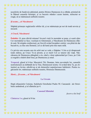 nesuferite de bunăvoie pătimind, pentru Hristos Dumnezeu le-a răbdat, primind de
la Dânsul cununile biruinţei, şi cu bucurie stându-i acum înainte, neîncetat se
roagă, să se mântuiască sufletele noastre.
Şi acum..., al Născătoarei
Stăpână primeşte rugăciunile robilor tăi, şi ne mântuieşte pe noi de toată nevoia şi
necazul.
A Crucii, Născătoarei
Podobie: O, prea slăvită minune! Izvorul vieţii în mormânt se pune, şi scară către
Cer mormântul se face; veseleşte-te Ghetsimanì, a Născătoarei de Dumnezeu sfân-
tă casă. Să strigăm credincioşii, pe Gavriil având începător cetelor: cea plină de dar
bucură-te, cu tine este Domnul, cel ce dă lumii prin tine mare milă.
Ce privire este aceasta care de ochii mei se vede, o Stăpâne ! Cela ce ţii dimpreună
toată zidirea, pe Cruce Te-ai pironit, şi ai murit Cel ce tuturor dai viaţă. Năs-
cătoarea de Dumnezeu plângând a zis, când a văzut spânzurând pe Cruce, pe Cela
ce negrăit a răsărit dintr-însa, pe Dumnezeu şi omul.
Troparul, glasul al 4-lea: Mucenicii Tăi, Doamne, întru nevoinţele lor, cununile
nestricăciunii au dobândit de la Tine, Dumnezeul nostru. Că având tăria Ta, pe ch-
inuitori au învins; zdrobit-au şi ale demonilor neputincioase îndrăzniri. Pentru ru-
găciunile lor, mântuieşte sufletele noastre, Hristoase Dumnezeule.
Slavă..., Şi acum..., al Născătoarei
La Utrenie
După obişnuitele Catisme, Sedelnele Octoihului Psalm 50. Canoanele ale Octoi-
hului amândouă, şi al sfântului pe 4.
Canonul Sfântului
facere a lui Iosif
Cântarea 1-a, glasul al 8-lea
 