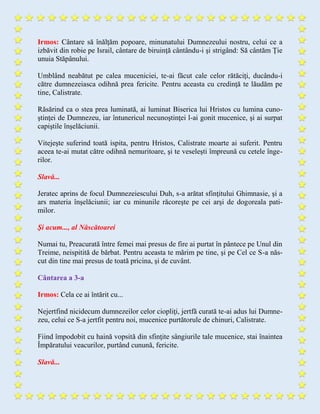 Irmos: Cântare să înălţăm popoare, minunatului Dumnezeului nostru, celui ce a
izbăvit din robie pe Israil, cântare de biruinţă cântându-i şi strigând: Să cântăm Ție
unuia Stăpânului.
Umblând neabătut pe calea muceniciei, te-ai făcut cale celor rătăciţi, ducându-i
către dumnezeiasca odihnă prea fericite. Pentru aceasta cu credinţă te lăudăm pe
tine, Calistrate.
Răsărind ca o stea prea luminată, ai luminat Biserica lui Hristos cu lumina cuno-
ştinţei de Dumnezeu, iar întunericul necunoştinţei l-ai gonit mucenice, şi ai surpat
capiştile înşelăciunii.
Vitejeşte suferind toată ispita, pentru Hristos, Calistrate moarte ai suferit. Pentru
aceea te-ai mutat către odihnă nemuritoare, şi te veseleşti împreună cu cetele înge-
rilor.
Slavă...
Jeratec aprins de focul Dumnezeiescului Duh, s-a arătat sfinţitului Ghimnasie, şi a
ars materia înşelăciunii; iar cu minunile răcoreşte pe cei arşi de dogoreala pati-
milor.
Şi acum..., al Născătoarei
Numai tu, Preacurată între femei mai presus de fire ai purtat în pântece pe Unul din
Treime, neispitită de bărbat. Pentru aceasta te mărim pe tine, şi pe Cel ce S-a năs-
cut din tine mai presus de toată pricina, şi de cuvânt.
Cântarea a 3-a
Irmos: Cela ce ai întărit cu...
Nejertfind nicidecum dumnezeilor celor ciopliţi, jertfă curată te-ai adus lui Dumne-
zeu, celui ce S-a jertfit pentru noi, mucenice purtătorule de chinuri, Calistrate.
Fiind împodobit cu haină vopsită din sfinţite sângiurile tale mucenice, stai înaintea
Împăratului veacurilor, purtând cunună, fericite.
Slavă...
 