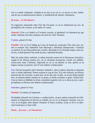 Gol s-a arătat vrăjmaşul, văzându-te pe tine şi pe cel ce s-a nevoit cu tine, îmbră-
caţi de sus cu dumnezeiască mărire: o, purtătorule de chinuri, Ghimnasie.
Şi acum..., al Născătoarei
Fă rugăciune neîncetată către Fiul tău Fecioară, ca să ne mântuiască pe noi, de
primejdiile cele viitoare, şi de iadul cel veşnic.
Irmosul: Cela ce ai întărit cu Cuvântul cerurile, şi pământul l-ai întemeiat pe ape
multe, întăreşte-mă către cântarea slavosloviei Tale, Doamne.
Condac, glasul al 4-lea:
Podobie: Cel ce Te-ai înălţat pe Cruce de bunăvoie, poporului Tău celui nou, nu-
mit cu numele Tău, îndurările Tale dăruieşte-i, Hristoase Dumnezeule. Veseleşte
cu puterea Ta pe binecredincioşii creştini, dăruindu-le lor biruinţă asupra celui po-
trivnic, având ajutorul Tău armă de pace, nebiruită biruinţă.
Răni de multe feluri suferind, şi arătat primind cununi de la Dumnezeu fericiţilor,
rugaţi-vă lui Hristos pentru noi, cei ce săvârşim pomenirea voastră cea sărbăto-
rească prea mare Calistrate, împreună cu cei ce au pătimit cu tine, pentru ca să
împace turma şi poporul; căci El este întărire credincioşilor.
Icos: Sicriul moaştelor tale Calistrate văzându-l, cânt şi măresc durerile şi chinurile
care ai suferit pătimind. Pentru aceasta te rog pe tine, fă şi mie milostiv pe Hristos
puitorul tău de nevoințe, ca prin dar, să-mi dea mie cuvânt, ca să pot lăuda luptele
tale, că nimenea dintre oameni nu va putea, cu bună cuvântare a spune vitejiile tale.
Cum ai intrat cu bărbăţie la divan, mustrând cugetele cele ce se târau pe jos, şi pro-
povăduind, că Hristos este întărire credincioşilor.
Sedealna, glasul al 5-lea:
Podobie: Cuvântul cel împreună...
Să lăudăm chinurile lui Calistrat, o credincioşilor, să prea mărim ostenelile lui Ghi-
mnasie şi dimpreună să fericim cu osârdie, pe cei ce cu dragoste vitejeşte s-au ne-
voit, şi să strigăm către dânşii; Ostaşilor ai bunei credinţe, cereţi ca să ni se dăru-
iască nouă pace şi mare milă.
Slavă..., Şi acum..., al Născătoarei
 