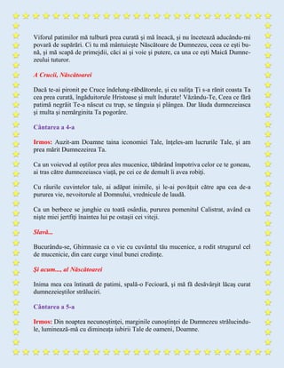 Viforul patimilor mă tulbură prea curată şi mă îneacă, şi nu încetează aducându-mi
povară de supărări. Ci tu mă mântuieşte Născătoare de Dumnezeu, ceea ce eşti bu-
nă, şi mă scapă de primejdii, căci ai şi voie şi putere, ca una ce eşti Maică Dumne-
zeului tuturor.
A Crucii, Născătoarei
Dacă te-ai pironit pe Cruce îndelung-răbdătorule, şi cu suliţa Ți s-a rănit coasta Ta
cea prea curată, îngăduitorule Hristoase şi mult îndurate! Văzându-Te, Ceea ce fără
patimă negrăit Te-a născut cu trup, se tânguia şi plângea. Dar lăuda dumnezeiasca
şi multa şi nemărginita Ta pogorâre.
Cântarea a 4-a
Irmos: Auzit-am Doamne taina iconomiei Tale, înţeles-am lucrurile Tale, şi am
prea mărit Dumnezeirea Ta.
Ca un voievod al oştilor prea ales mucenice, tăbărând împotriva celor ce te goneau,
ai tras către dumnezeiasca viață, pe cei ce de demult îi avea robiţi.
Cu râurile cuvintelor tale, ai adăpat inimile, şi le-ai povăţuit către apa cea de-a
pururea vie, nevoitorule al Domnului, vrednicule de laudă.
Ca un berbece se junghie cu toată osârdia, pururea pomenitul Calistrat, având ca
nişte miei jertfiţi înaintea lui pe ostaşii cei viteji.
Slavă...
Bucurându-se, Ghimnasie ca o vie cu cuvântul tău mucenice, a rodit strugurul cel
de mucenicie, din care curge vinul bunei credinţe.
Şi acum..., al Născătoarei
Inima mea cea întinată de patimi, spală-o Fecioară, şi mă fă desăvârşit lăcaş curat
dumnezeieştilor străluciri.
Cântarea a 5-a
Irmos: Din noaptea necunoştinţei, marginile cunoştinţei de Dumnezeu strălucindu-
le, luminează-mă cu dimineaţa iubirii Tale de oameni, Doamne.
 