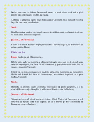 Dorind mucenice de Hristos Dumnezeul nostru cu toată inima, te-ai întărit, şi ai
pierdut tăria vrăjmaşului cea fără de putere.
Arătându-te căpetenie oştirii celei dumnezeieşti Calistrate, te-ai numărat cu oştile
îngerilor mucenice, veselindu-te.
Slavă...
Fiind luminat de mărirea razelor celor muceniceşti Ghimnasie, cu bucurie te-ai mu-
tat acum către luminările îngerilor.
Şi acum..., al Născătoarei
Răsărit te-ai arătat, Soarelui dreptăţii Preacurată! Pe care roagă-L, să mântuiască pe
cei ce curat te slăvesc.
Cântarea a 6-a
Irmos: Curăţeşte-mă Mântuitorule...
Fălcile leilor celor nevăzuţi le-ai sfărâmat înţelepte, şi pe cei ce de demult erau
mâncare vrăjmaşului, i-ai făcut fii lui Dumnezeu, şi părtaşi desfătării celei fără de
materie, mucenice Calistrate.
Grăind cu cuviinţă dumnezeiescul cuvântul cel pentru Dumnezeu, pe închinătorii
idolilor cei ticăloşi, i-ai făcut fii dumnezeieşti, nevoindu-te împreună cu ei prea
lăudate, Calistrate.
Slavă...
Plecându-vă grumazii voştri Domnului, mucenicilor aţi primit junghiere, şi v-aţi
adus lui Dumnezeu jertfă deplin, şi aţi luminat Biserica celor întâi născuţi.
Şi acum..., al Născătoarei
Sfinţeşte-mi cugetul, şi-mi luminează inima, Sfântă Maica lui Dumnezeu şi mă
izbăveşte de nevoile care m-au cuprins, ca să te măresc pe tine Născătoare de
Dumnezeu pururea Fecioară.
 