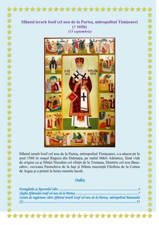 Sfântul ierarh Iosif cel nou de la Partoş, mitropolitul Timişoarei
(† 1656)
(15 septembrie)
Sfântul ierarh Iosif cel nou de la Partoş, mitropolitul Timişoarei, s-a născut pe la
anul 1568 în oraşul Raguza din Dalmaţia, pe malul Mării Adriatice, fiind vlah
de origine ca şi Sfinţii Nicodim cel sfinţit de la Tismana, Dimitrie cel nou Basa-
rabov, cuvioasa Paraschiva de la Iaşi şi Sfânta muceniţă Filofteia de la Curtea
de Argeş şi a primit la botez numele Iacob.
Index
Evanghelia şi Apostolul zilei ............................................................................................4
Slujba Sfântului Iosif cel nou de la Partoş ........................................................................7
Canon de rugăciune către Sfântul ierarh Iosif cel nou de la Partoş, mitropolitul Banatului
(1) ..................................................................................................................................31
 