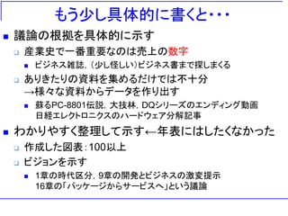 もう少し具体的に書くと・・・
 議論の根拠を具体的に示す
 産業史で一番重要なのは売上の数字
 ビジネス雑誌，（少し怪しい）ビジネス書まで探しまくる
 ありきたりの資料を集めるだけでは不十分
→様々な資料からデータを作り出す
 蘇るPC-8801伝説，大技林，DQシリーズのエンディング動画
日経エレクトロニクスのハードウェア分解記事
 わかりやすく整理して示す←年表にはしたくなかった
 作成した図表：100以上
 ビジョンを示す
 1章の時代区分，9章の開発とビジネスの激変提示
16章の「パッケージからサービスへ」という議論
 
