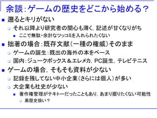 余談：ゲームの歴史をどこから始める？
 遡るとキリがない
 それ以降より研究者の関心も薄く，記述が甘くなりがち
 ここで無駄・余計なツッコミを入れられたくない
 拙著の場合：既存文献（一種の権威）そのまま
 ゲームの誕生：既出の海外の本をベース
 国内：ジュークボックス＆エレメカ，PC誕生，テレビテニス
 ゲームの場合，そもそも資料が少ない
 記録を残してない中小企業（さらには個人）が多い
 大企業も社史が少ない
 著作権管理がテキトーだったこともあり，あまり掘りたくない可能性
 黒歴史扱い？
 