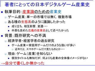 著者にとっての日本デジタルゲーム産業史
 執筆目的：産業論のための産業史
 ゲーム産業：単一の市場では無く，複数市場
 ある種の生態系のように議論したかった
 成り立ち，相互影響，変遷・・・
 外部も含めた広義の産業史として述べたかった
 背景：既存研究への不満
 経済学者・経営学者の過去研究
 ゲーム産業＝家庭用ゲームだけのような扱いが多い
 近年だと，スマホゲームだけ見たものとか・・・
 理由：ゲーム（産業）を知らない
 個別タイトルも無知だが，何よりも産業の全体像イメージがない
→自分で書くしか無かった
 