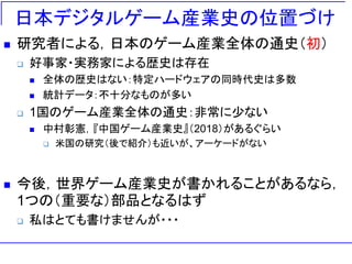 日本デジタルゲーム産業史の位置づけ
 研究者による，日本のゲーム産業全体の通史（初）
 好事家・実務家による歴史は存在
 全体の歴史はない：特定ハードウェアの同時代史は多数
 統計データ：不十分なものが多い
 1国のゲーム産業全体の通史：非常に少ない
 中村彰憲，『中国ゲーム産業史』（2018）があるぐらい
 米国の研究（後で紹介）も近いが、アーケードがない
 今後，世界ゲーム産業史が書かれることがあるなら，
1つの（重要な）部品となるはず
 私はとても書けませんが・・・
 