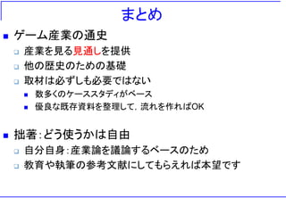 まとめ
 ゲーム産業の通史
 産業を見る見通しを提供
 他の歴史のための基礎
 取材は必ずしも必要ではない
 数多くのケーススタディがベース
 優良な既存資料を整理して，流れを作ればOK
 拙著：どう使うかは自由
 自分自身：産業論を議論するベースのため
 教育や執筆の参考文献にしてもらえれば本望です
 
