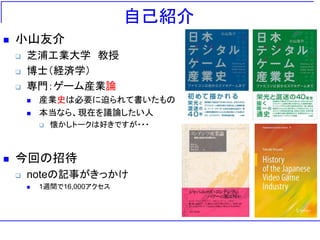 自己紹介
 小山友介
 芝浦工業大学 教授
 博士（経済学）
 専門：ゲーム産業論
 産業史は必要に迫られて書いたもの
 本当なら、現在を議論したい人
 懐かしトークは好きですが・・・
 今回の招待
 noteの記事がきっかけ
 1週間で16,000アクセス
 