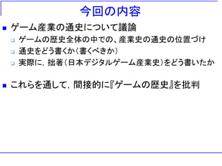 今回の内容
 ゲーム産業の通史について議論
 ゲームの歴史全体の中での、産業史の通史の位置づけ
 通史をどう書くか（書くべきか）
 実際に，拙著（日本デジタルゲーム産業史）をどう書いたか
 これらを通して，間接的に『ゲームの歴史』を批判
 