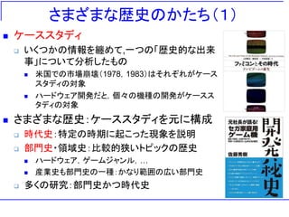 さまざまな歴史のかたち（１）
 ケーススタディ
 いくつかの情報を纏めて,一つの「歴史的な出来
事」について分析したもの
 米国での市場崩壊（1978，1983）はそれぞれがケース
スタディの対象
 ハードウェア開発だと，個々の機種の開発がケースス
タディの対象
 さまざまな歴史：ケーススタディを元に構成
 時代史：特定の時期に起こった現象を説明
 部門史・領域史：比較的狭いトピックの歴史
 ハードウェア，ゲームジャンル，…
 産業史も部門史の一種：かなり範囲の広い部門史
 多くの研究：部門史かつ時代史
 