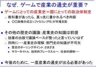 なぜ，ゲームで産業の通史が重要？
 ゲームにとっての産業史＝国にとっての政治体制史
 教科書があったら，真っ先に書かれるべき内容
 ○○政権の成立≒ファミコン（PS）が市場支配
 その他の歴史の議論：産業史の知識は前提
 拙著の出版で議論ベースが整ったと言っていいはず
 同時に・・・産業史の理解：部門史の知識が不可欠
 歴史のターニングポイント：さまざま
 キラータイトル，技術的ブレークスルー，社会的規制・・・
 今後のために，一度産業の通史が出る必要があった
 