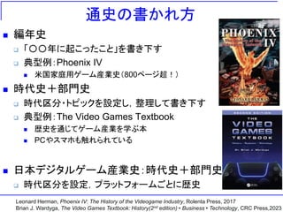 通史の書かれ方
 編年史
 「〇〇年に起こったこと」を書き下す
 典型例：Phoenix IV
 米国家庭用ゲーム産業史（800ページ超！）
 時代史＋部門史
 時代区分・トピックを設定し，整理して書き下す
 典型例：The Video Games Textbook
 歴史を通じてゲーム産業を学ぶ本
 PCやスマホも触れられている
 日本デジタルゲーム産業史：時代史＋部門史
 時代区分を設定，プラットフォームごとに歴史
Leonard Herman, Phoenix IV: The History of the Videogame Industry, Rolenta Press, 2017
Brian J. Wardyga, The Video Games Textbook: History(2nd edition) • Business • Technology, CRC Press,2023
 