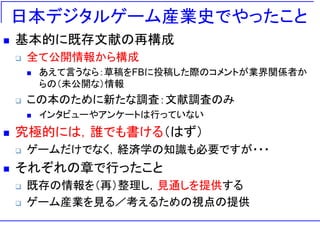 日本デジタルゲーム産業史でやったこと
 基本的に既存文献の再構成
 全て公開情報から構成
 あえて言うなら：草稿をFBに投稿した際のコメントが業界関係者か
らの（未公開な）情報
 この本のために新たな調査：文献調査のみ
 インタビューやアンケートは行っていない
 究極的には，誰でも書ける（はず）
 ゲームだけでなく，経済学の知識も必要ですが・・・
 それぞれの章で行ったこと
 既存の情報を（再）整理し，見通しを提供する
 ゲーム産業を見る／考えるための視点の提供
 