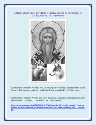Sfântul sfinţit mucenic Vlasie şi văduva săracă cu purceluşul ei
(s.v. 11 februarie / s.n. 24 februarie)
Sfântul sfinţit mucenic Vlasie a fost un episcop în Sevastia (Armenia mare), astăzi
Sivas în Turcia şi este prăznuit ca sfânt în Biserica ortodoxă la 11/24 februarie.
***
Sfântul sfinţit mucenic Vlasie, episcopul Sevastiei, Armenia ocrotitorul animalelor
şi oamenilor (†316) (s.v. 11 februarie / s.n. 24 februarie):
https://www.academia.edu/45288766/Sf%C3%A2ntul_sfin%C5%A3it_mucenic_Vlasie_ep
iscopul_Sevastiei_Armenia_ocrotitorul_animalelor_%C5%9Fi_oamenilor_316_11_februar
ie_
 