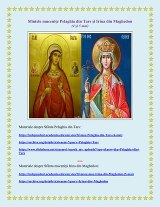 Sfintele muceniţe Pelaghia din Tars şi Irina din Maghedon
(4 şi 5 mai)
Materiale despre Sfânta Pelaghia din Tars:
https://independent.academia.edu/emystea/Sf-muc-Pelaghia-din-Tars-(4-mai)
https://archive.org/details/@steaemy?query=Pelaghia+Tars
https://www.slideshare.net/steaemy1/search_my_uploads?type=&new=&q=Pelaghia+din+
Tars
***
Materiale despre Sfânta muceniţă Irina din Maghedon:
https://independent.academia.edu/emystea/Sf-mare-muc-Irina-din-Maghedon-(5-mai)
https://archive.org/details/@steaemy?query=Irina+din+Maghedon
 