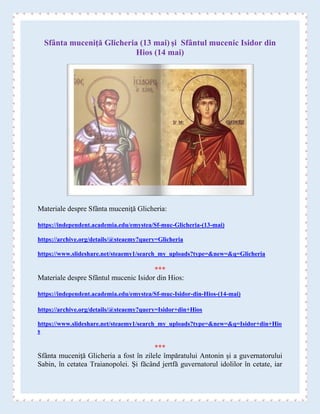 Sfânta muceniţă Glicheria (13 mai) şi Sfântul mucenic Isidor din
Hios (14 mai)
Materiale despre Sfânta muceniţă Glicheria:
https://independent.academia.edu/emystea/Sf-muc-Glicheria-(13-mai)
https://archive.org/details/@steaemy?query=Glicheria
https://www.slideshare.net/steaemy1/search_my_uploads?type=&new=&q=Glicheria
***
Materiale despre Sfântul mucenic Isidor din Hios:
https://independent.academia.edu/emystea/Sf-muc-Isidor-din-Hios-(14-mai)
https://archive.org/details/@steaemy?query=Isidor+din+Hios
https://www.slideshare.net/steaemy1/search_my_uploads?type=&new=&q=Isidor+din+Hio
s
***
Sfânta muceniţă Glicheria a fost în zilele împăratului Antonin şi a guvernatorului
Sabin, în cetatea Traianopolei. Şi făcând jertfă guvernatorul idolilor în cetate, iar
 