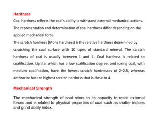 Hardness
Coal hardness reflects the coal’s ability to withstand external mechanical actions.
The representation and determination of coal hardness differ depending on the
applied mechanical force.
The scratch hardness (Mohs hardness) is the relative hardness determined by
scratching the coal surface with 10 types of standard mineral. The scratch
hardness of coal is usually between 1 and 4. Coal hardness is related to
coalification. Lignite, which has a low coalification degree, and coking coal, with
medium coalification, have the lowest scratch hardnesses of 2–2.5, whereas
anthracite has the highest scratch hardness that is close to 4.
Mechanical Strength
The mechanical strength of coal refers to its capacity to resist external
forces and is related to physical properties of coal such as shatter indices
and grind ability index.
 