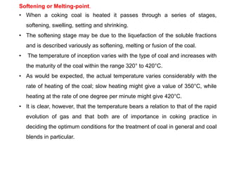 Softening or Melting-point.
• When a coking coal is heated it passes through a series of stages,
softening, swelling, setting and shrinking.
• The softening stage may be due to the liquefaction of the soluble fractions
and is described variously as softening, melting or fusion of the coal.
• The temperature of inception varies with the type of coal and increases with
the maturity of the coal within the range 320° to 420°C.
• As would be expected, the actual temperature varies considerably with the
rate of heating of the coal; slow heating might give a value of 350°C, while
heating at the rate of one degree per minute might give 420°C.
• It is clear, however, that the temperature bears a relation to that of the rapid
evolution of gas and that both are of importance in coking practice in
deciding the optimum conditions for the treatment of coal in general and coal
blends in particular.
 